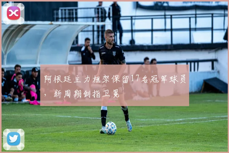阿根廷主力框架保留17名冠军球员,新周期剑指卫冕