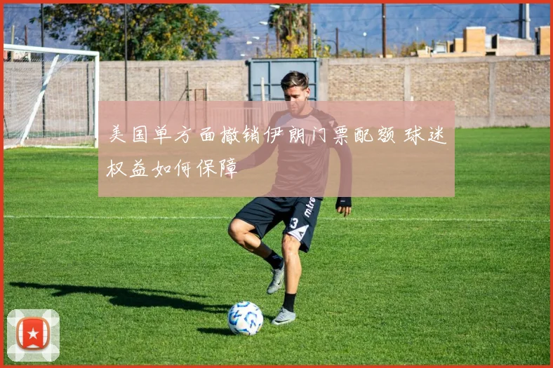 美国单方面撤销伊朗门票配额 球迷权益如何保障