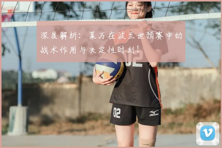 深度解析:莱万在波兰世预赛中的战术作用与决定性时刻!