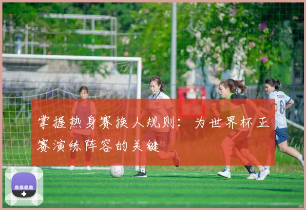 掌握热身赛换人规则：为世界杯正赛演练阵容的关键