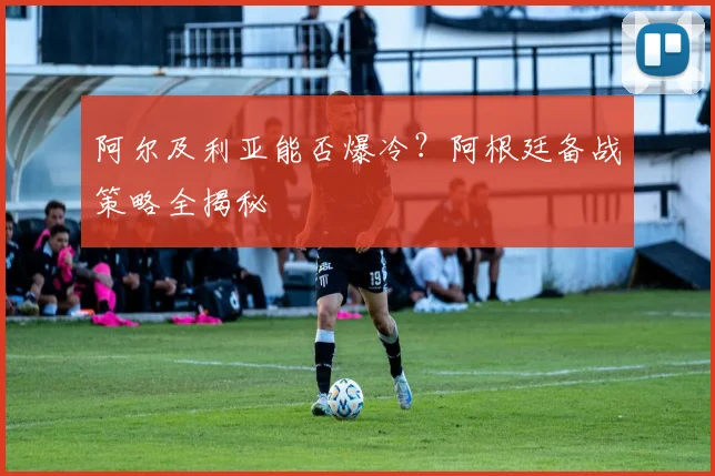 阿尔及利亚能否爆冷?阿根廷备战策略全揭秘