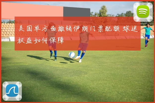 美国单方面撤销伊朗门票配额 球迷权益如何保障